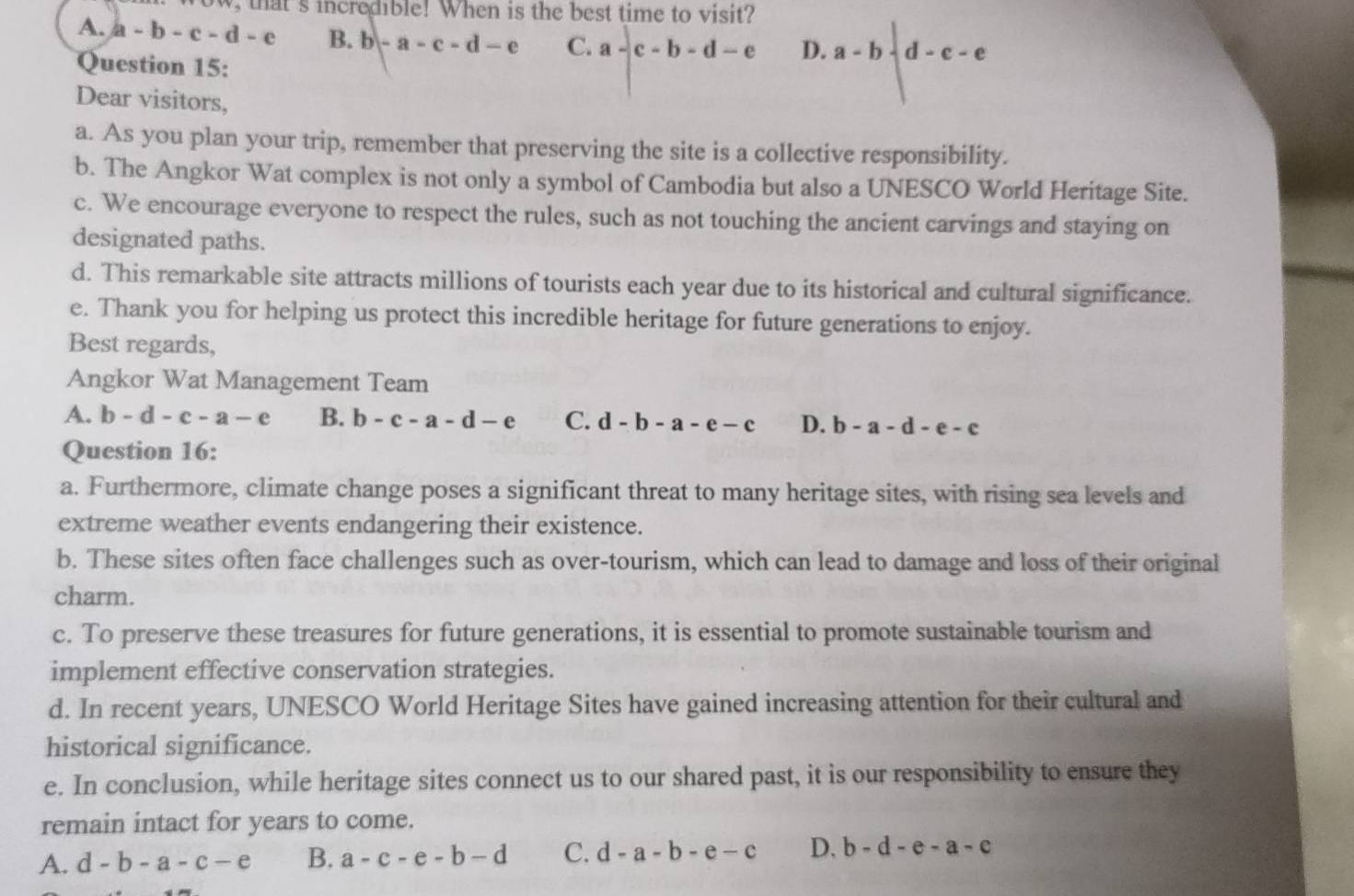 that 's incredible! When is the best time to visit?
A. a-b-c-d-e B. b-a-c-d-e C. a-c-b-d-e D. a-b-d-c-e
Question 15:
Dear visitors,
a. As you plan your trip, remember that preserving the site is a collective responsibility.
b. The Angkor Wat complex is not only a symbol of Cambodia but also a UNESCO World Heritage Site.
c. We encourage everyone to respect the rules, such as not touching the ancient carvings and staying on
designated paths.
d. This remarkable site attracts millions of tourists each year due to its historical and cultural significance.
e. Thank you for helping us protect this incredible heritage for future generations to enjoy.
Best regards,
Angkor Wat Management Team
A. b-d-c-a-e B. b-c-a-d-e C. d-b-a-e-c D. b-a-d-e-c
Question 16:
a. Furthermore, climate change poses a significant threat to many heritage sites, with rising sea levels and
extreme weather events endangering their existence.
b. These sites often face challenges such as over-tourism, which can lead to damage and loss of their original
charm.
c. To preserve these treasures for future generations, it is essential to promote sustainable tourism and
implement effective conservation strategies.
d. In recent years, UNESCO World Heritage Sites have gained increasing attention for their cultural and
historical significance.
e. In conclusion, while heritage sites connect us to our shared past, it is our responsibility to ensure they
remain intact for years to come.
A. d-b-a-c-e B. a-c-e-b-d C. d-a-b-e-c D, b-d-e-a-c