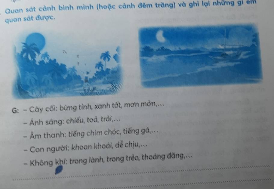 Quan sát cảnh bình minh (hoặc cảnh đêm trăng) và ghi lại những gi em 
quan sát được. 
G: - Cây cối: bừng tỉnh, xanh tốt, mơn mởn,... 
- Ánh sáng: chiếu, toả, trải,.. . 
- Âm thanh: tiếng chim chóc, tiếng gà,... 
- Con người: khoan khoái, dễ chịu,... 
- Không khí: trong lành, trong trẻo, thoáng đãng,...