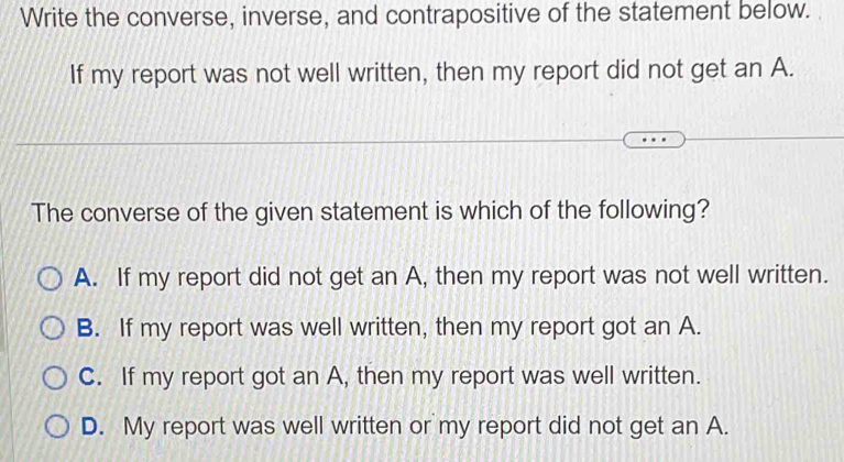 Write the converse, inverse, and contrapositive of the statement below.
If my report was not well written, then my report did not get an A.
The converse of the given statement is which of the following?
A. If my report did not get an A, then my report was not well written.
B. If my report was well written, then my report got an A.
C. If my report got an A, then my report was well written.
D. My report was well written or my report did not get an A.