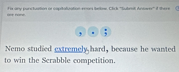 Fix any punctuation or capitalization errors below. Click ''Submit Answer'' if there 
are none. 
Nemo studied extremely hard, because he wanted 
to win the Scrabble competition.