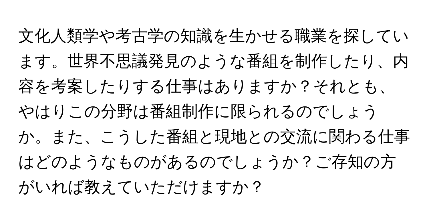 文化人類学や考古学の知識を生かせる職業を探しています。世界不思議発見のような番組を制作したり、内容を考案したりする仕事はありますか？それとも、やはりこの分野は番組制作に限られるのでしょうか。また、こうした番組と現地との交流に関わる仕事はどのようなものがあるのでしょうか？ご存知の方がいれば教えていただけますか？