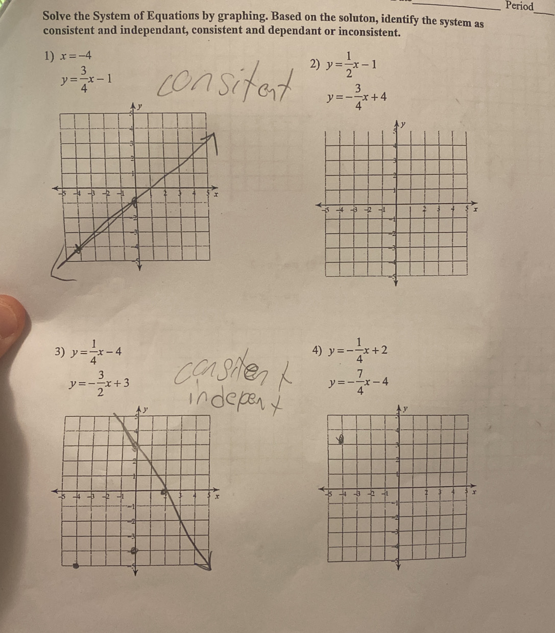 Period 
_ 
Solve the System of Equations by graphing. Based on the soluton, identify the system as 
consistent and independant, consistent and dependant or inconsistent. 
1) x=-4
y= 3/4 x-1
2) y= 1/2 x-1
y=- 3/4 x+4
3) y= 1/4 x-4 y=- 1/4 x+2
4)
y=- 3/2 x+3
y=- 7/4 x-4