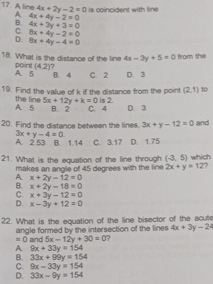 A line 4x+2y-2=0 is coincident with line
A 4x+4y-2=0
B. 4x+3y+3=0
C. 8x+4y-2=0
D. 8x+4y-4=0
18. What is the distance of the line 4x-3y+5=0 from the
point (4,2) ?
A. 5 B. 4 C. 2 D. 3
19. Find the value of k if the distance from the point (2,1) to
the line 5x+12y+k=0 is 2.
A. 5 B. 2 C. 4 D. 3
20. Find the distance between the lines, 3x+y-12=0 and
3x+y-4=0.
A. 2.53 B. 1.14 C. 3.17 D. 1.75
21. What is the equation of the line through (-3,5) which
makes an angle of 45 degrees with the line 2x+y=12 2
A. x+2y-12=0
B. x+2y-18=0
C. x+3y-12=0
D. x-3y+12=0
22. What is the equation of the line bisector of the acute
angle formed by the intersection of the lines 4x+3y-24
=0 and 5x-12y+30=0 ?
A. 9x+33y=154
B. 33x+99y=154
C. 9x-33y=154
D. 33x-9y=154