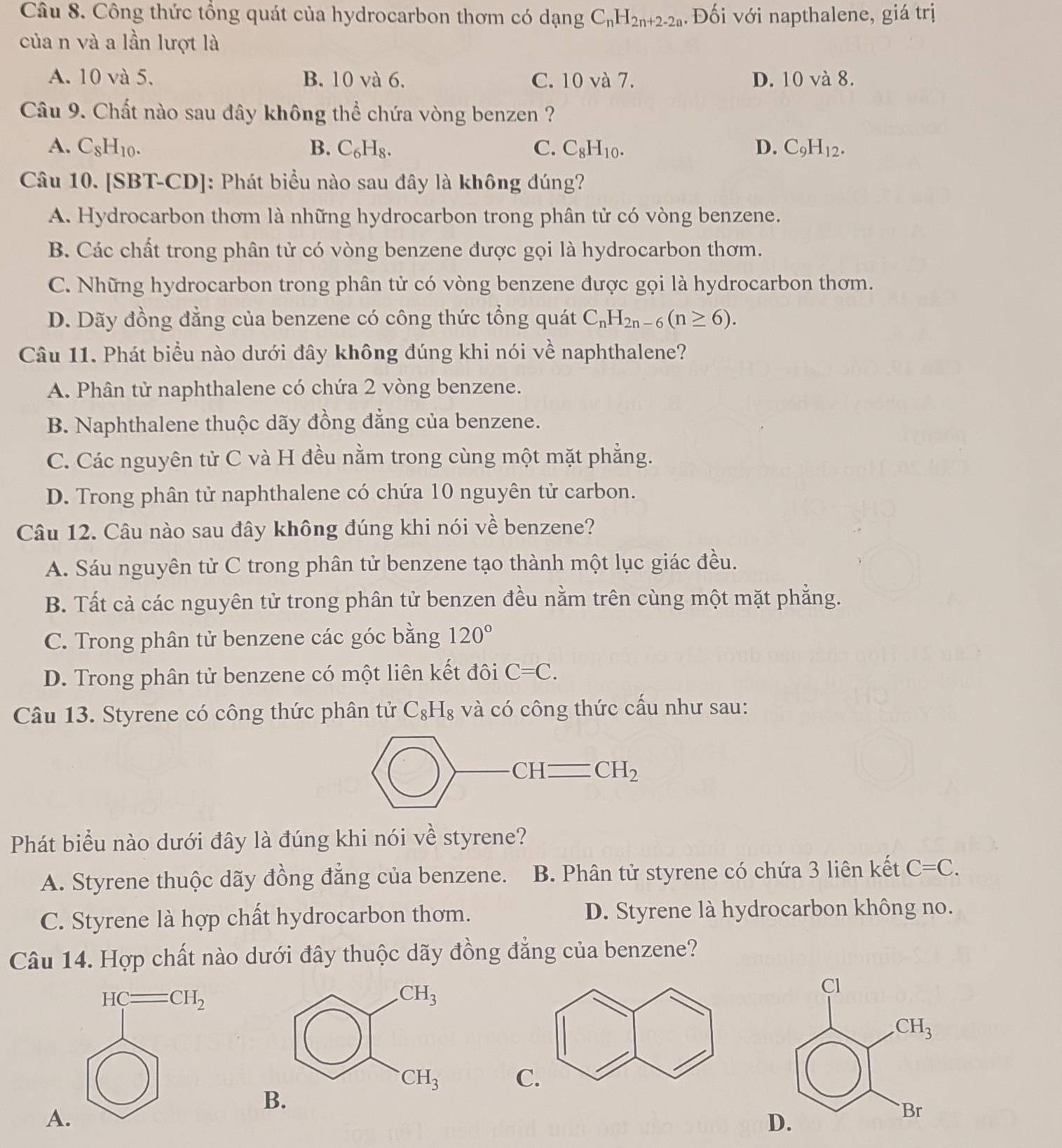 Công thức tổng quát của hydrocarbon thơm có dạng C_nH_2n+2-2a Đối với napthalene, giá trị
của n và a lần lượt là
A. 10 và 5. B. 10 và 6. C. 10 và 7. D. 10 và 8.
Câu 9. Chất nào sau đây không thể chứa vòng benzen ?
A. C_8H_10. B. C_6H_8. C. C_8H_10. D. C_9H_12.
Câu 10. [SBT-CD]: Phát biểu nào sau đây là không đúng?
A. Hydrocarbon thơm là những hydrocarbon trong phân tử có vòng benzene.
B. Các chất trong phân tử có vòng benzene được gọi là hydrocarbon thơm.
C. Những hydrocarbon trong phân tử có vòng benzene được gọi là hydrocarbon thơm.
D. Dãy đồng đẳng của benzene có công thức tổng quát C_nH_2n-6(n≥ 6).
Câu 11. Phát biểu nào dưới đây không đúng khi nói về naphthalene?
A. Phân tử naphthalene có chứa 2 vòng benzene.
B. Naphthalene thuộc dãy đồng đẳng của benzene.
C. Các nguyên tử C và H đều nằm trong cùng một mặt phẳng.
D. Trong phân tử naphthalene có chứa 10 nguyên tử carbon.
Câu 12. Câu nào sau đây không đúng khi nói về benzene?
A. Sáu nguyên tử C trong phân tử benzene tạo thành một lục giác đều.
B. Tất cả các nguyên tử trong phân tử benzen đều nằm trên cùng một mặt phẳng.
C. Trong phân tử benzene các góc bằng 120°
D. Trong phân tử benzene có một liên kết đôi C=C.
Câu 13. Styrene có công thức phân tử C_8H_8 và có công thức cấu như sau:
Phát biểu nào dưới đây là đúng khi nói về styrene?
A. Styrene thuộc dãy đồng đẳng của benzene. B. Phân tử styrene có chứa 3 liên kết C=C.
C. Styrene là hợp chất hydrocarbon thơm. D. Styrene là hydrocarbon không no.
Câu 14. Hợp chất nào dưới đây thuộc dãy đồng đẳng của benzene?

A
D.