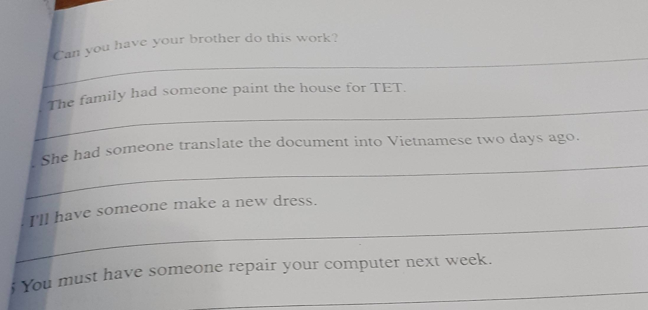 Can you have your brother do this work? 
_ 
The family had someone paint the house for TET. 
_ 
She had someone translate the document into Vietnamese two days ago. 
_ 
I'll have someone make a new dress. 
_ 
; You must have someone repair your computer next week.