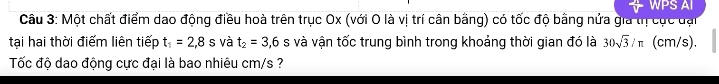 WPS AI 
Câu 3: Một chất điểm dao động điều hoà trên trục Ox (với O là vị trí cân bằng) có tốc độ bằng nửa gia thị cục đại 
tại hai thời điểm liên tiếp t_1=2,8s và t_2=3,6 S và vận tốc trung bình trong khoảng thời gian đó là 30sqrt(3)/π (cm/s). 
Tốc độ dao động cực đại là bao nhiêu cm/s ?