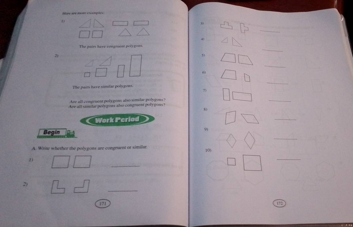 Here are more examples: 
D 
3) 
_ 
_ 
The pairs have congruent polygons. 
2) 
5) 
_ 
6) 
_ 
The pairs have similar polygons 
7) 
Are all congruent polygons also similar polygons? 
_ 
Are all similar polygons also congruent polygons? 
8) 
Work Pcriod 
_ 
Begin 
9) 
_ 
A. Write whether the polygons are congruent or similar. 10) 
_ 
_ 
1) 
_ 
2) 
171 172