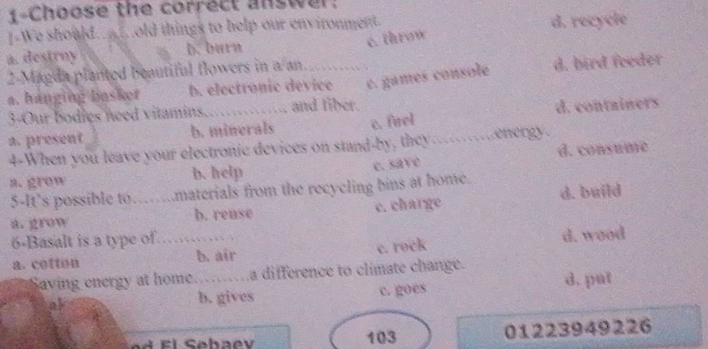 1-Choose the correct answer:
I-We should._ .old things to help our environment.
d. recycle
c. throw
a. destrny b. burn
2-Magda planted beautiful flowers in a an. .….
a. hanging basker b. electronic device e. games console d. bird feeder
3-Our bodies need vitamins. and fiber.
c. firel
a. present b. minerals d. containers
4-When you leave your electronic devices on stand-by, they ......energy.
d. consume
a. grow b. help
c. save
5-It’s possible to…...materials from the recycling bins at home.
a. grow b. reuse c. charge d. build
6-Basalt is a type of. …,“.,
c. rock
a. cotton b. air d. wood
Saving energy at home.....a difference to climate change.
d. put
b. gives
at c. goes
103 01223949226