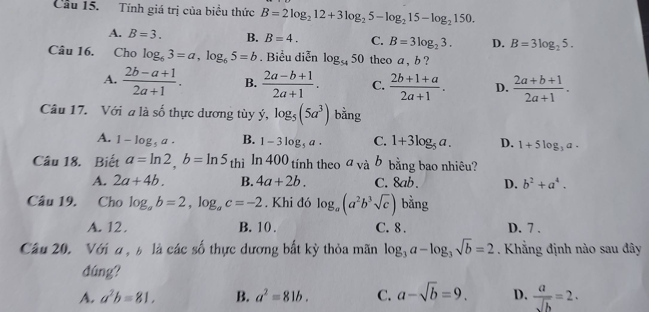 Tính giá trị của biểu thức B=2log _212+3log _25-log _215-log _2150.
A. B=3.
B. B=4. C. B=3log _23.
D. B=3log _25.
Câu 16. Cho log _63=a,log _65=b. Biểu diễn log _5450 theo a , b ?
A.  (2b-a+1)/2a+1 .
B.  (2a-b+1)/2a+1 .
C.  (2b+1+a)/2a+1 .  (2a+b+1)/2a+1 .
D.
Câu 17. Với a là số thực dương tùy ý, log _5(5a^3) bằng
A. 1-log _5a. B. 1-3log _5a· C. 1+3log _5a. D. 1+5log _3a·
Câu 18. Biết a=ln 2,b=ln 5 thì ln 400 tính theo a và b bằng bao nhiêu?
A. 2a+4b. B. 4a+2b. C. 8ab. D. b^2+a^4.
Câu 19. Cho log _ab=2,log _ac=-2. Khi đó log _a(a^2b^3sqrt(c)) bằng
A. 12. B. 10 . C. 8 . D. 7 .
Cầu 20. Với a , b là các số thực dương bất kỳ thỏa mãn log _3a-log _3sqrt(b)=2. Khẳng định nào sau đây
đúng?
A. a^2b=81, B. a^2=81b. C. a-sqrt(b)=9. D.  a/sqrt(b) =2.