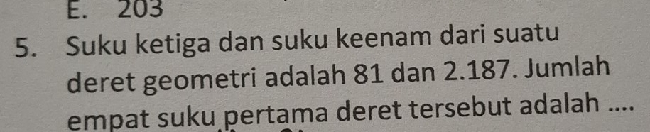 E. 203
5. Suku ketiga dan suku keenam dari suatu
deret geometri adalah 81 dan 2.187. Jumlah
empat suku pertama deret tersebut adalah ....