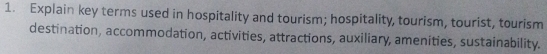 Explain key terms used in hospitality and tourism; hospitality, tourism, tourist, tourism 
destination, accommodation, activities, attractions, auxiliary, amenities, sustainability.