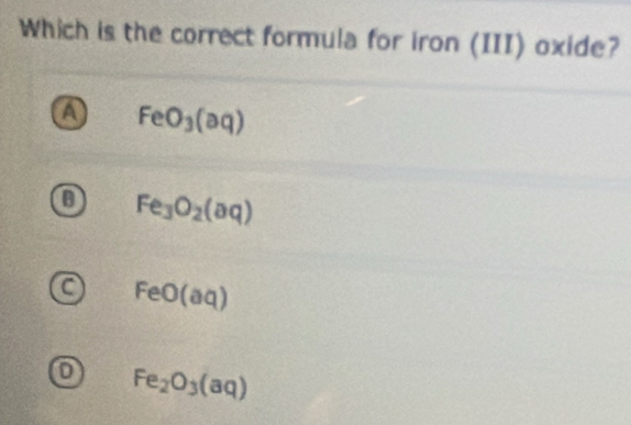 Which is the correct formula for iron (III) oxide?
FeO_3(aq)
a Fe_3O_2(aq)
a FeO(aq)
D Fe_2O_3(aq)