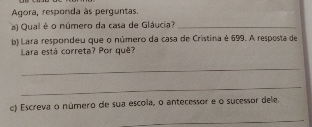 Agora, responda às perguntas. 
a) Qual é o número da casa de Gláucia?_ 
b) Lara respondeu que o número da casa de Cristina é 699. A resposta de 
Lara está correta? Por quê? 
_ 
_ 
c) Escreva o número de sua escola, o antecessor e o sucessor dele. 
_