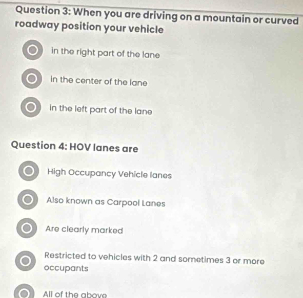 When you are driving on a mountain or curved
roadway position your vehicle
in the right part of the lane 
in the center of the lane
in the left part of the lane
Question 4: HOV lanes are
High Occupancy Vehicle lanes
Also known as Carpool Lanes
Are clearly marked
Restricted to vehicles with 2 and sometimes 3 or more
occupants
All of the above