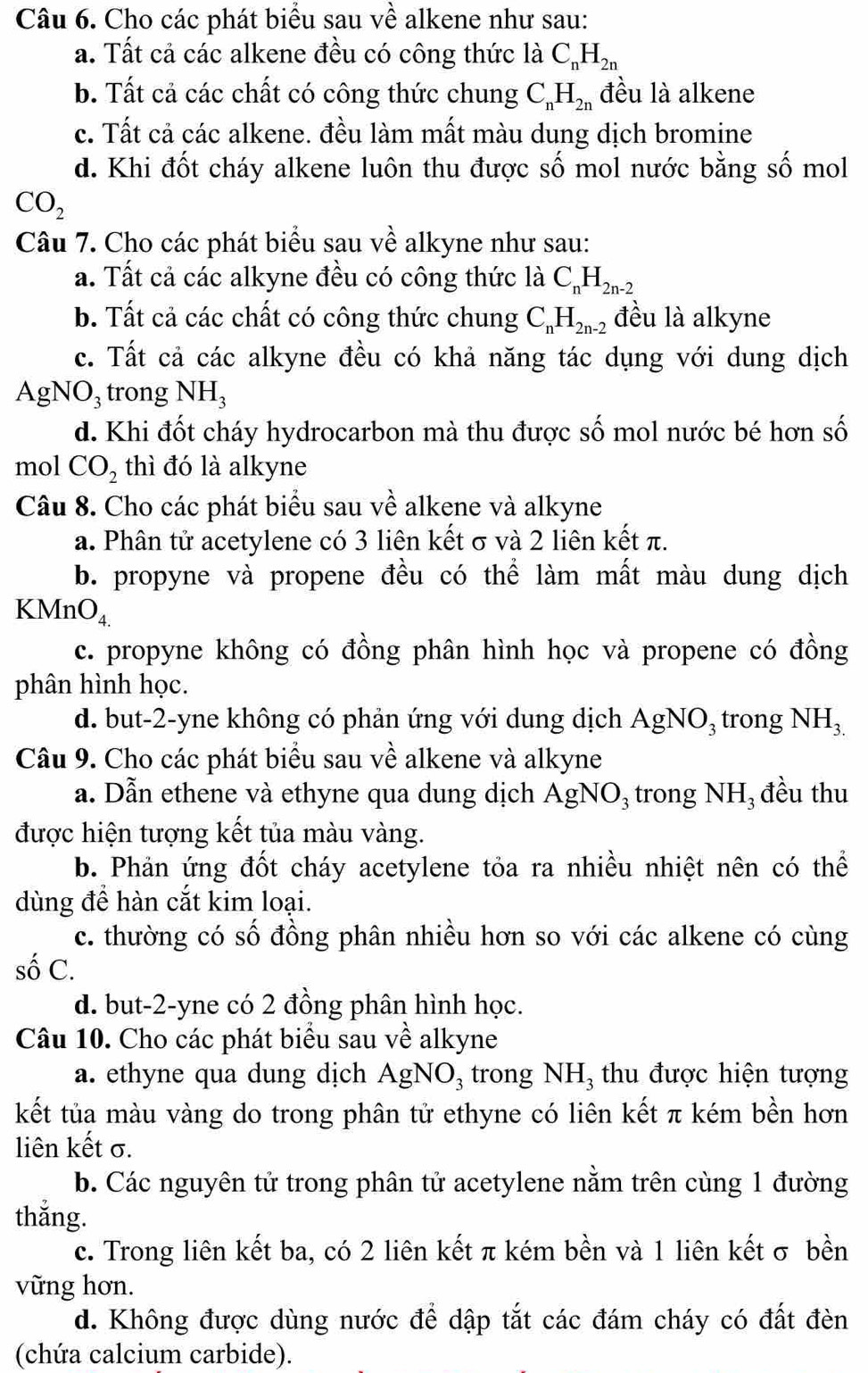 Cho các phát biểu sau về alkene như sau:
a. Tất cả các alkene đều có công thức là C_nH_2n
b. Tất cả các chất có công thức chung C_nH_2n đều là alkene
c. Tất cả các alkene. đều làm mất màu dung dịch bromine
d. Khi đốt cháy alkene luôn thu được số mol nước bằng số mol
CO_2
Câu 7. Cho các phát biểu sau về alkyne như sau:
a. Tất cả các alkyne đều có công thức là C_nH_2n-2
b. Tất cả các chất có công thức chung C_nH_2n-2 đều là alkyne
c. Tất cả các alkyne đều có khả năng tác dụng với dung dịch
AgNO₃ trong NH_3
d. Khi đốt cháy hydrocarbon mà thu được số mol nước bé hơn số
mol CO_2 thì đó là alkyne
Câu 8. Cho các phát biểu sau về alkene và alkyne
a. Phân tử acetylene có 3 liên kết σ và 2 liên kết π.
b. propyne và propene đều có thể làm mất màu dung dịch
KMnO_4.
c. propyne không có đồng phân hình học và propene có đồng
phân hình học.
d. but-2-yne không có phản ứng với dung dịch . Ag NC D3 trong NH_3.
Câu 9. Cho các phát biểu sau về alkene và alkyne
a. Dẫn ethene và ethyne qua dung dịch AgNO_3 trong NH_3 đều thu
được hiện tượng kết tủa màu vàng.
b. Phản ứng đốt cháy acetylene tỏa ra nhiều nhiệt nên có thể
dùng đề hàn cắt kim loại.
c. thường có số đồng phân nhiều hơn so với các alkene có cùng
số C.
d. but-2-yne có 2 đồng phân hình học.
Câu 10. Cho các phát biểu sau về alkyne
a. ethyne qua dung dịch AgNO_3 trong NH_3 thu được hiện tượng
kết tủa màu vàng do trong phân tử ethyne có liên kết π kém bền hơn
liên kết σ.
b. Các nguyên tử trong phân tử acetylene nằm trên cùng 1 đường
thắng.
c. Trong liên kết ba, có 2 liên kết π kém bền và 1 liên kết σ bền
vững hơn.
d. Không được dùng nước để dập tắt các đám cháy có đất đèn
(chứa calcium carbide).