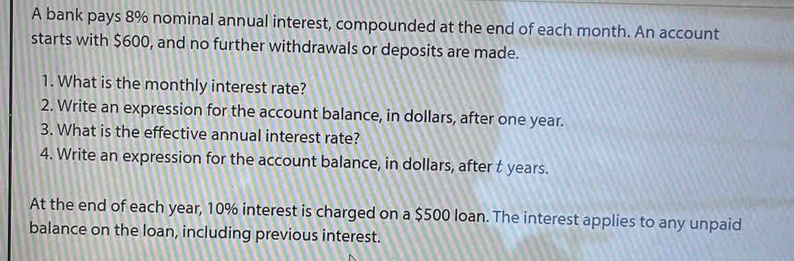 A bank pays 8% nominal annual interest, compounded at the end of each month. An account 
starts with $600, and no further withdrawals or deposits are made. 
1. What is the monthly interest rate? 
2. Write an expression for the account balance, in dollars, after one year. 
3. What is the effective annual interest rate? 
4. Write an expression for the account balance, in dollars, after t years. 
At the end of each year, 10% interest is charged on a $500 loan. The interest applies to any unpaid 
balance on the loan, including previous interest.