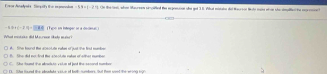 Error Analysis Simplify the expression -5.9+(-2.1) On the test, when Maureen simplified the expression she got 3.8. What mistake did Maureen likelly make when she simplified the expression?
-5.9+(-2.1)=-8.0 (Type an integer or a decimal.)
What mistake did Maureen likely make?
A. She found the absolute value of just the first number
B. She did not find the absolute value of either number
C. She found the absolute value of just the second number
D. She found the absolute value of both numbers, but then used the wrong sign