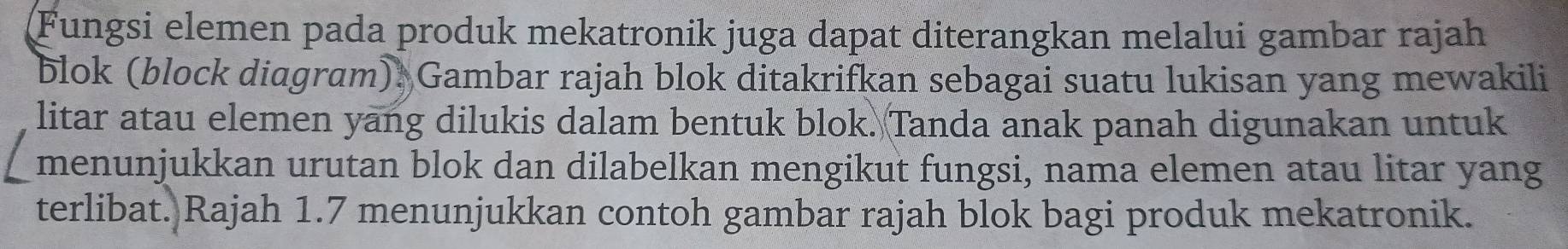 Fungsi elemen pada produk mekatronik juga dapat diterangkan melalui gambar rajah 
blok (block diagram) . Gambar rajah blok ditakrifkan sebagai suatu lukisan yang mewakili 
litar atau elemen yang dilukis dalam bentuk blok. Tanda anak panah digunakan untuk 
menunjukkan urutan blok dan dilabelkan mengikut fungsi, nama elemen atau litar yang 
terlibat. Rajah 1.7 menunjukkan contoh gambar rajah blok bagi produk mekatronik.