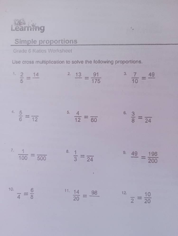 Learning 
Simple proportions 
Grade 6 Ratios Worksheet 
Use cross multiplication to solve the following proportions. 
1.  2/5 =frac 14
2. frac 13= 91/175 
3.  7/10 =frac 49
4.  5/6 =frac 12
5.  4/12 =frac 60
6.  3/8 =frac 24
7.  1/100 =frac 500
8.  1/3 =frac 24
9. frac 49= 196/200 
10. frac 4= 6/8  11.  14/20 =frac 98 12. frac 2= 10/20 