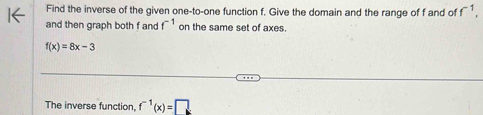 Find the inverse of the given one-to-one function f. Give the domain and the range of f and of f^(-1), 
and then graph both f and f^(-1) on the same set of axes.
f(x)=8x-3
The inverse function, f^(-1)(x)=□