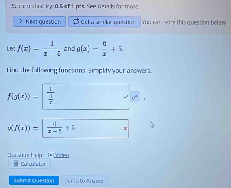 Score on last try: 0.5 of 1 pts. See Details for more. 
Next question Get a similar question You can retry this question below 
Let f(x)= 1/x-5  and g(x)= 6/x +5. 
Find the following functions. Simplify your answers.
f(g(x))= frac 1 6/x 
sigma^4
g(f(x))=| 6/x-5 +5
× 
Question Help: * Video 
Calculator 
Submit Question Jump to Answer