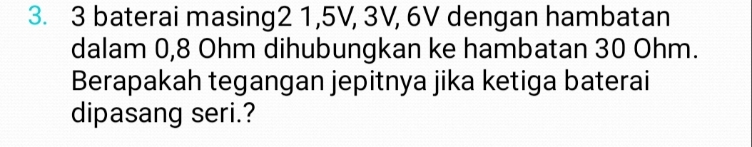 3 baterai masing2 1, 5V, 3V, 6V dengan hambatan 
dalam 0,8 Ohm dihubungkan ke hambatan 30 Ohm. 
Berapakah tegangan jepitnya jika ketiga baterai 
dipasang seri.?