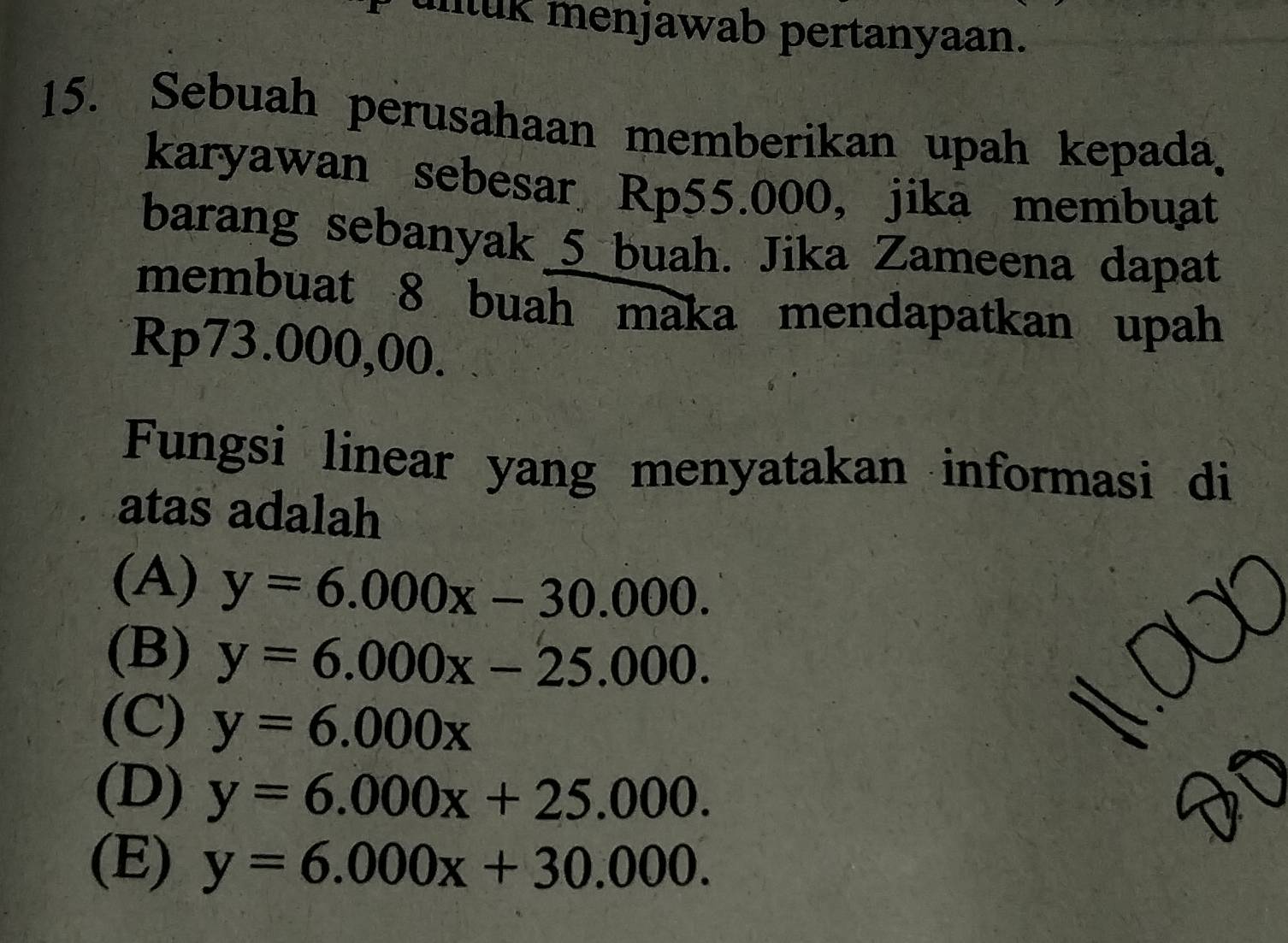 unluk menjawab pertanyaan.
15. Sebuah perusahaan memberikan upah kepada.
karyawan sebesar Rp55.000 ， jikā membuat
barang sebanyak 5 buah. Jika Zameena dapat
membuat 8 buah maka mendapatkan upah
Rp73.000,00.
Fungsi linear yang menyatakan informasi di
atas adalah
(A) y=6.000x-30.000.
(B) y=6.000x-25.000.
(C) y=6.000x
(D) y=6.000x+25.000. 

te
(E) y=6.000x+30.000.