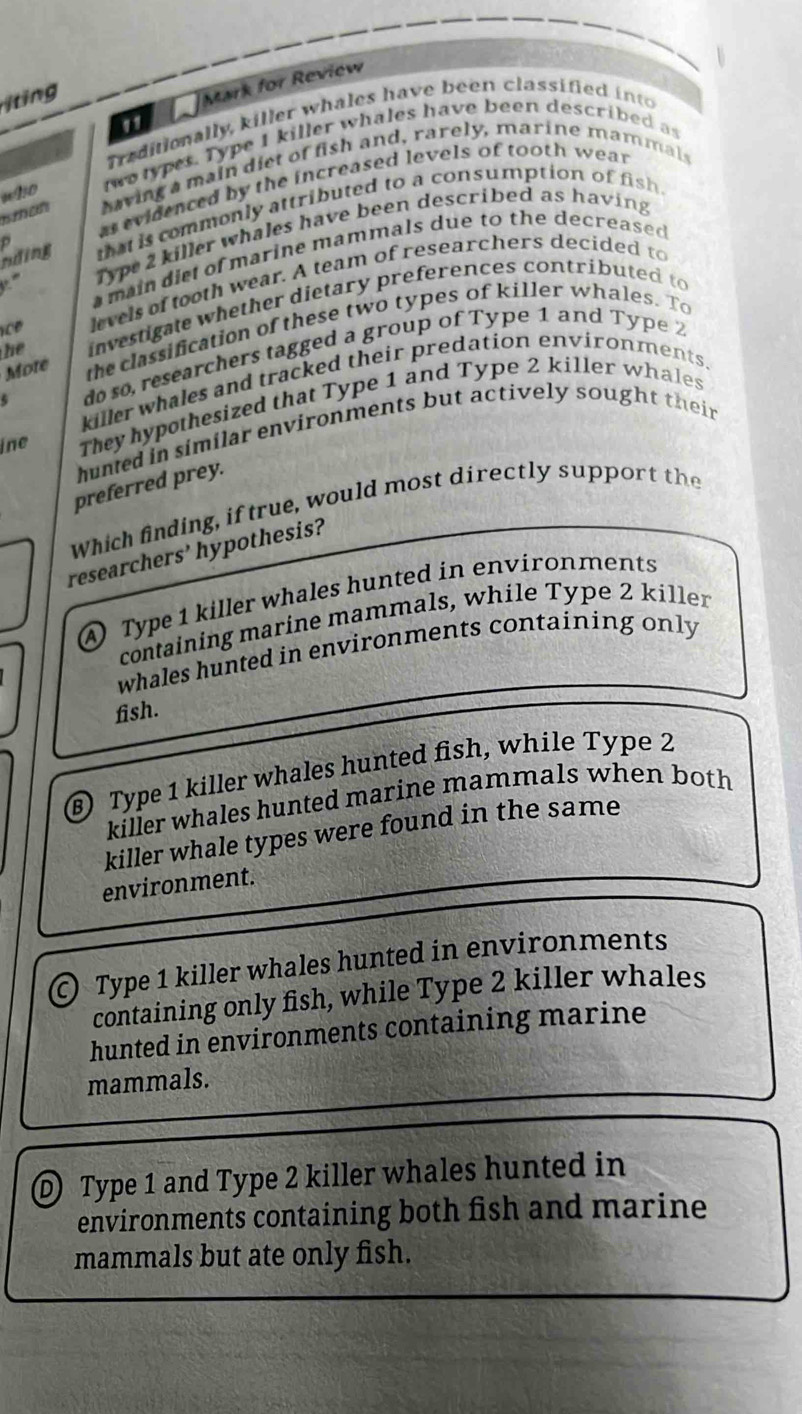 iting
Mark for Review
11
Traditionally, killer whales have been classified into
uNo wo types. Type I killer whales have been described as
n tan having a main diet of fish and, rarely, marine mammals
as evidenced by the increased levels of tooth wear
that is commonly attributed to a consumption of fish 
'' Type 2 killer whales have been described as having
nding D
main diet of marine mammals due to the decreased 
c e levels of tooth wear. A team of researchers decided to
he investigate whether dietary preferences contributed to
Mote the classification of these two types of killer whales. To
5 do so, researchers tagged a group of Type 1 and Type 2
killer whales and tracked their predation environments.
ine They hypothesized that Type 1 and Type 2 killer whales
huned in similar environments but actively sought their
preferred prey.
Which finding, if true, would most directly support the
researchers' hypothesis?
A) Type 1 killer whales hunted in environments
containing marine mammals, while Type 2 killer
whales hunted in environments containing only 
fish.
⑥) Type 1 killer whales hunted fish, while Type 2
killer whales hunted marine mammals when both
killer whale types were found in the same
environment.
© Type 1 killer whales hunted in environments
containing only fish, while Type 2 killer whales
hunted in environments containing marine
mammals.
① Type 1 and Type 2 killer whales hunted in
environments containing both fish and marine
mammals but ate only fish.