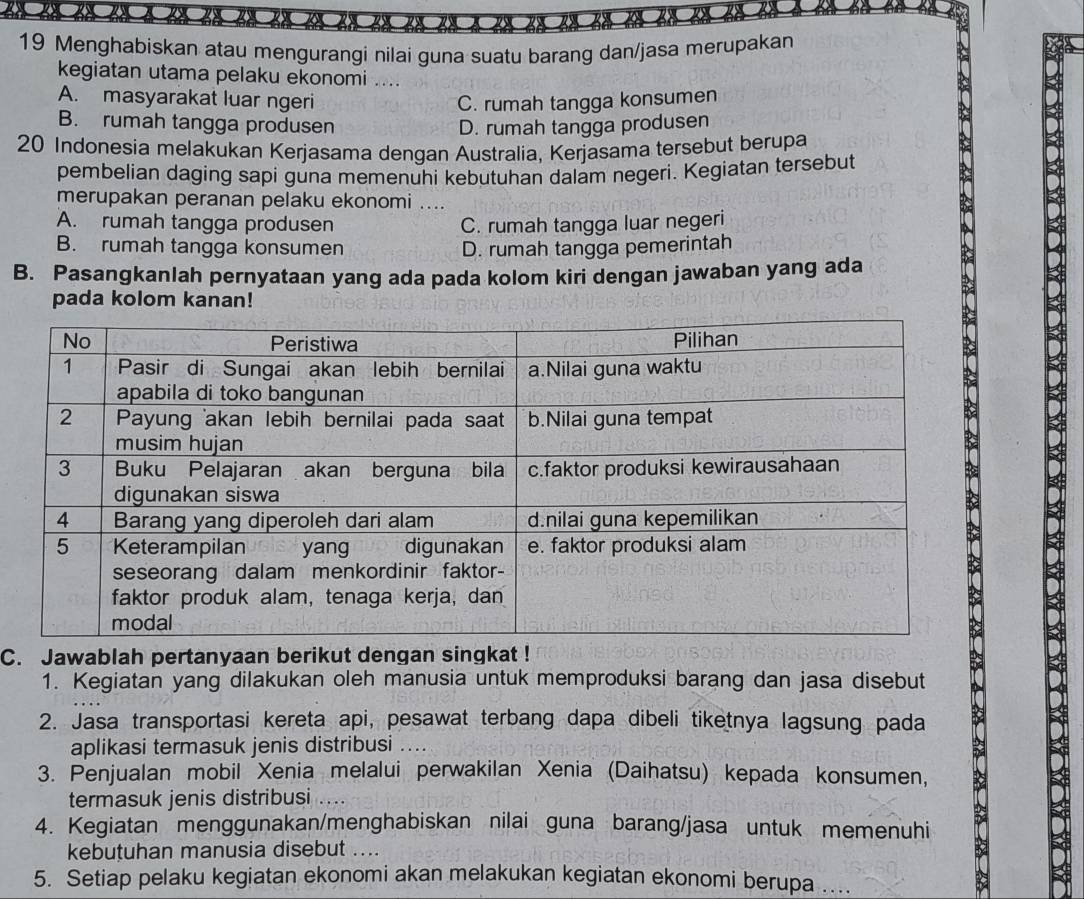 Menghabiskan atau mengurangi nilai guna suatu barang dan/jasa merupakan
kegiatan utama pelaku ekonomi ....
A. masyarakat luar ngeri C. rumah tangga konsumen
B. rumah tangga produsen D. rumah tangga produsen
20 Indonesia melakukan Kerjasama dengan Australia, Kerjasama tersebut berupa
pembelian daging sapi guna memenuhi kebutuhan dalam negeri. Kegiatan tersebut
merupakan peranan pelaku ekonomi ....
A. rumah tangga produsen C. rumah tangga luar negeri
B. rumah tangga konsumen D. rumah tangga pemerintah
B. Pasangkanlah pernyataan yang ada pada kolom kiri dengan jawaban yang ada
pada kolom kanan!
C. Jawablah pertanyaan berikut dengan singkat !
1. Kegiatan yang dilakukan oleh manusia untuk memproduksi barang dan jasa disebut
2. Jasa transportasi kereta api, pesawat terbang dapa dibeli tiketnya lagsung pada
aplikasi termasuk jenis distribusi ....
3. Penjualan mobil Xenia melalui perwakilan Xenia (Daihatsu) kepada konsumen,
termasuk jenis distribusi
4. Kegiatan menggunakan/menghabiskan nilai guna barang/jasa untuk memenuhi
kebutuhan manusia disebut ....
5. Setiap pelaku kegiatan ekonomi akan melakukan kegiatan ekonomi berupa ...