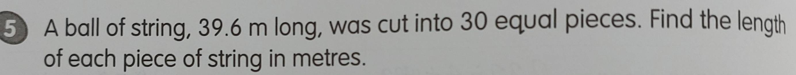 A ball of string, 39.6 m long, was cut into 30 equal pieces. Find the length 
of each piece of string in metres.
