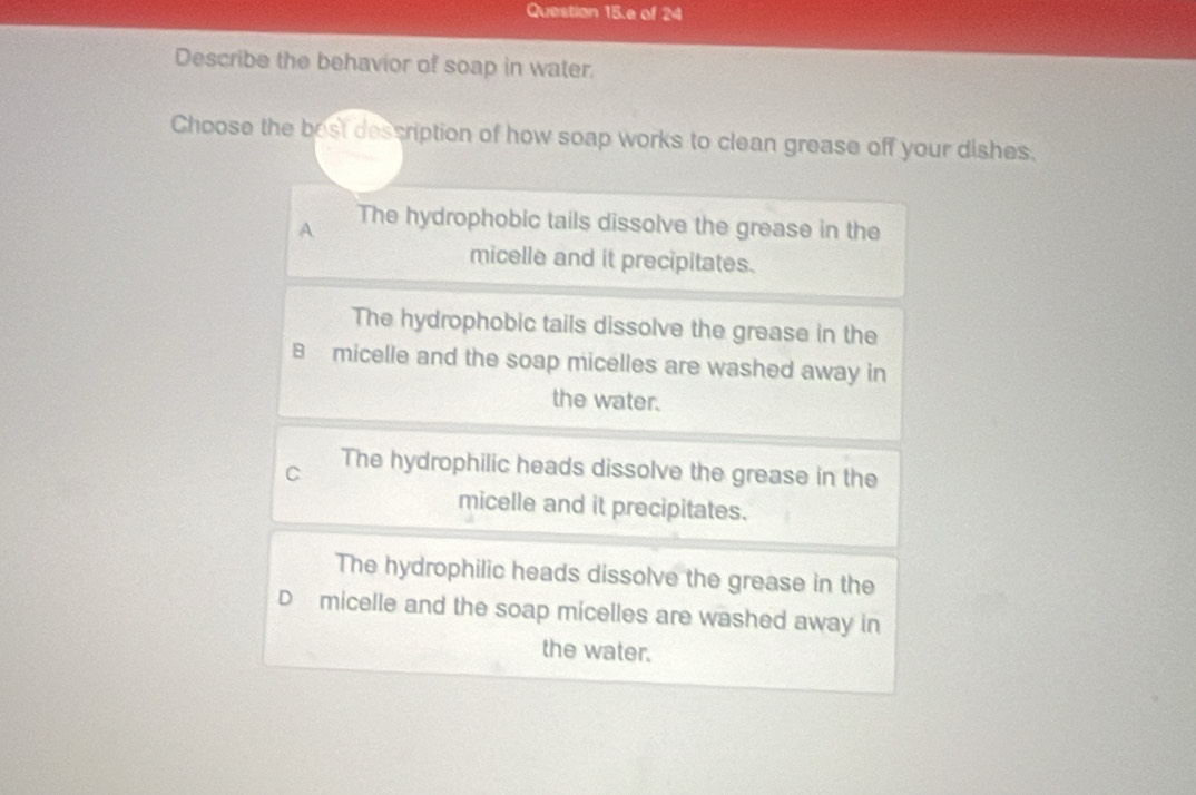 Question 15.e of 24
Describe the behavior of soap in water.
Choose the best dessription of how soap works to clean grease off your dishes.
A The hydrophobic tails dissolve the grease in the
micelle and it precipitates.
The hydrophobic tails dissolve the grease in the
B micelle and the soap micelles are washed away in
the water.
C The hydrophilic heads dissolve the grease in the
micelle and it precipitates.
The hydrophilic heads dissolve the grease in the
D micelle and the soap micelles are washed away in
the water.