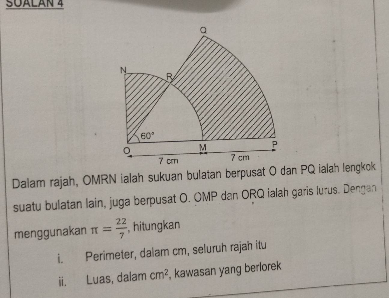 SUALAN 4
Dalam rajah, OMRN ialah sukuan bulatan berpusat O dan PQ ialah lengkok
suatu bulatan lain, juga berpusat O. OMP dan ORQ ialah garis lurus. Dengan
menggunakan π = 22/7  , hitungkan
i. Perimeter, dalam cm, seluruh rajah itu
ii. Luas, dalam cm^2 , kawasan yang berlorek