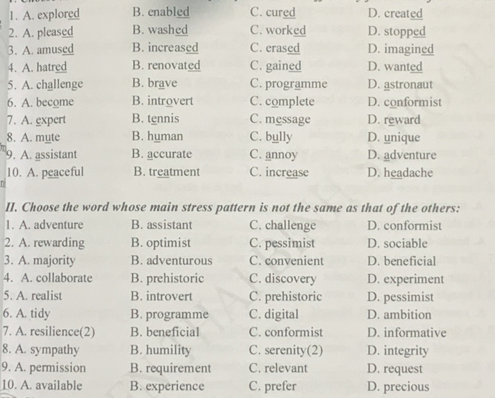 A. explored B. enabled C. cured D. created
2. A. pleased B. washed C. worked D. stopped
3. A. amused B. increased C. erased D. imagined
4. A. hatred B. renovated C. gained D. wanted
5. A. challenge B. brave C. programme D. astronaut
6. A. become B. introvert C. complete D. conformist
7. A. expert B. tennis C. message D. reward
8. A. mute B. human C. bully D. unique
9. A. assistant B. accurate C. annoy D. adventure
10. A. peaceful B. treatment C. increase D. headache
II. Choose the word whose main stress pattern is not the same as that of the others:
1. A. adventure B. assistant C. challenge D. conformist
2. A. rewarding B. optimist C. pessimist D. sociable
3. A. majority B. adventurous C. convenient D. beneficial
4. A. collaborate B. prehistoric C. discovery D. experiment
5. A. realist B. introvert C. prehistoric D. pessimist
6. A. tidy B. programme C. digital D. ambition
7. A. resilience(2) B. beneficial C. conformist D. informative
8. A. sympathy B. humility C. serenity(2) D. integrity
9. A. permission B. requirement C. relevant D. request
10. A. available B. experience C. prefer D. precious
