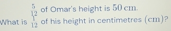 of Omar's height is 50 cm. 
What is beginarrayr 5 12 12 hline endarray of his height in centimetres (cm)?