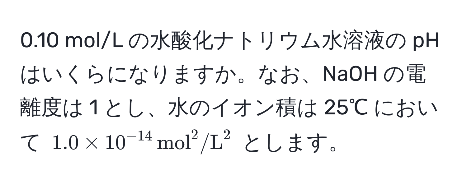 0.10 mol/L の水酸化ナトリウム水溶液の pH はいくらになりますか。なお、NaOH の電離度は 1 とし、水のイオン積は 25℃ において $1.0 * 10^(-14) , (mol)^(2/L)^2$ とします。