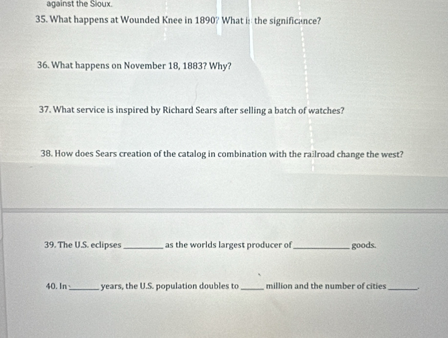 against the Sioux. 
35. What happens at Wounded Knee in 1890? What i: the significance? 
36. What happens on November 18, 1883? Why? 
37. What service is inspired by Richard Sears after selling a batch of watches? 
38. How does Sears creation of the catalog in combination with the railroad change the west? 
39. The U.S. eclipses_ as the worlds largest producer of_ goods. 
40. In _years, the U.S. population doubles to _million and the number of cities_