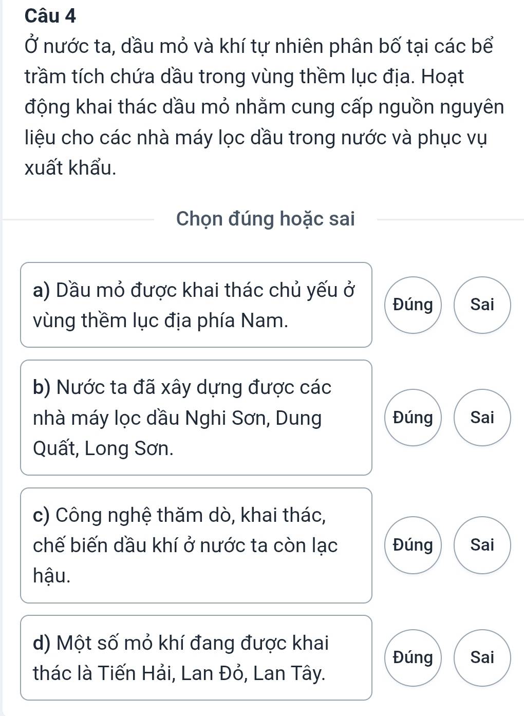 Ở nước ta, dầu mỏ và khí tự nhiên phân bố tại các bể
trầm tích chứa dầu trong vùng thềm lục địa. Hoạt
động khai thác dầu mỏ nhằm cung cấp nguồn nguyên
liệu cho các nhà máy lọc đầu trong nước và phục vụ
xuất khẩu.
Chọn đúng hoặc sai
a) Dầu mỏ được khai thác chủ yếu ở
Đúng Sai
vùng thềm lục địa phía Nam.
b) Nước ta đã xây dựng được các
nhà máy lọc dầu Nghi Sơn, Dung Đúng Sai
Quất, Long Sơn.
c) Công nghệ thăm dò, khai thác,
chế biến dầu khí ở nước ta còn lạc Đúng Sai
hậu.
d) Một số mỏ khí đang được khai
Đúng Sai
thác là Tiến Hải, Lan Đỏ, Lan Tây.