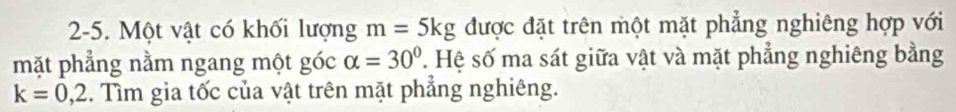 2-5. Một vật có khối lượng m=5kg được đặt trên một mặt phẳng nghiêng hợp với 
mặt phẳng nằm ngang một góc alpha =30° T Hệ số ma sát giữa vật và mặt phẳng nghiêng bằng
k=0,2. Tìm gia tốc của vật trên mặt phẳng nghiêng.