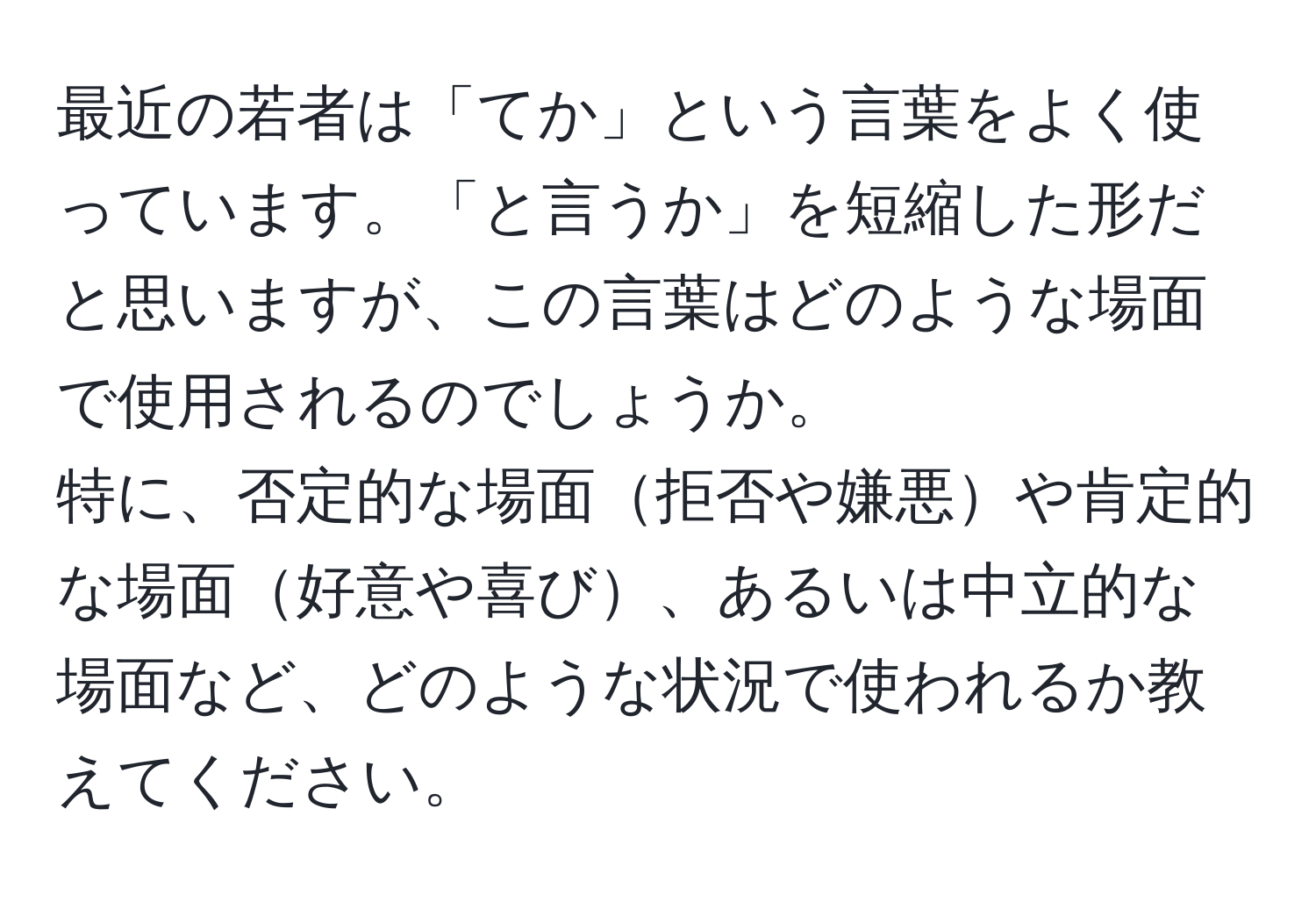 最近の若者は「てか」という言葉をよく使っています。「と言うか」を短縮した形だと思いますが、この言葉はどのような場面で使用されるのでしょうか。  
特に、否定的な場面拒否や嫌悪や肯定的な場面好意や喜び、あるいは中立的な場面など、どのような状況で使われるか教えてください。