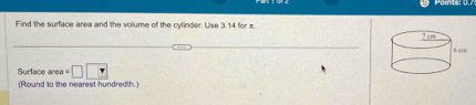 Find the surface area and the volume of the cylinder. Use 3.14 for x. 
Surlace ar =□ □
(Round to the nearest hundredth.)