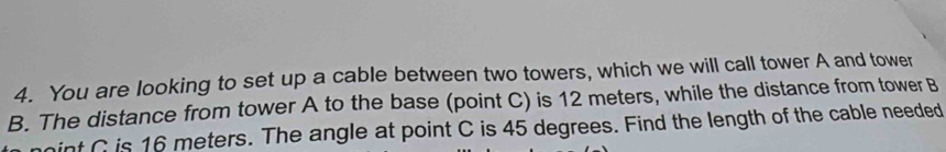 You are looking to set up a cable between two towers, which we will call tower A and tower 
B. The distance from tower A to the base (point C) is 12 meters, while the distance from tower B 
int C is 16 meters. The angle at point C is 45 degrees. Find the length of the cable needed