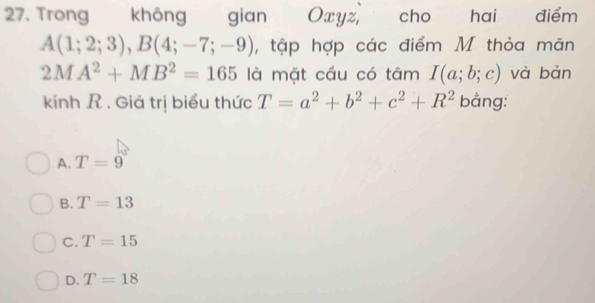 Trong không gian Oxyz, cho hai điểm
A(1;2;3), B(4;-7;-9) , tập hợp các điểm M thỏa mãn
2MA^2+MB^2=165 là mặt cầu có tâm I(a;b;c) và bản
kíinh R . Giá trị biểu thức T=a^2+b^2+c^2+R^2 bằng:
A. T=9
B. T=13
C. T=15
D. T=18