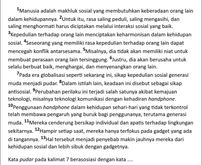 Manusia adalah makhluk sosial yang membutuhkan keberadaan orang lain
dalam kehidupannya. ²Untuk itu, rasa saling peduli, saling mengasihi, dan
saling menghormati harus diciptakan melalui interaksi sosial yang baik.
*Kepedulian terhadap orang lain menciptakan keharmonisan dalam kehidupan
sosial. “Seseorang yang memiliki rasa kepedulian terhadap orang lain dapat
mencegah konflik antarsesama. 5 'Misalnya, dia tidak akan memiliki niat untuk
membuat perasaan orang lain tersinggung. Justru, dia akan berusaha untuk
selalu berbuat baik, menghargai, dan menyenangkan orang lain.
’Pada era globalisasi seperti sekarang ini, sikap kepedulian sosial generasi
muda menjadi pudar. 8 *Dalam istilah lain, keadaan ini disebut sebagai sikap
antisosial. °Perubahan perilaku ini terjadi salah satunya akibat kemajuan
teknologi, misalnya teknologi komunikasi dengan kehadiran handphone.
1ºPenggunaan handphone dalam kehidupan sehari-hari yang tidak terkontrol
telah membawa pengaruh yang buruk bagi penggunanya, terutama generasi
muda. 11 *Mereka cenderung bersikap individual dan apatis terhadap lingkungan
sekitarnya. 12 Hampir setiap saat, mereka hanya terfokus pada gadget yang ada
di tangannya. 13 Hal tersebut menjadi penyebab makin jauhnya mereka dari
kehidupan sosial dan lebih sibuk dengan gadgetnya.
Kata pudar pada kalimat 7 berasosiasi dengan kata ....