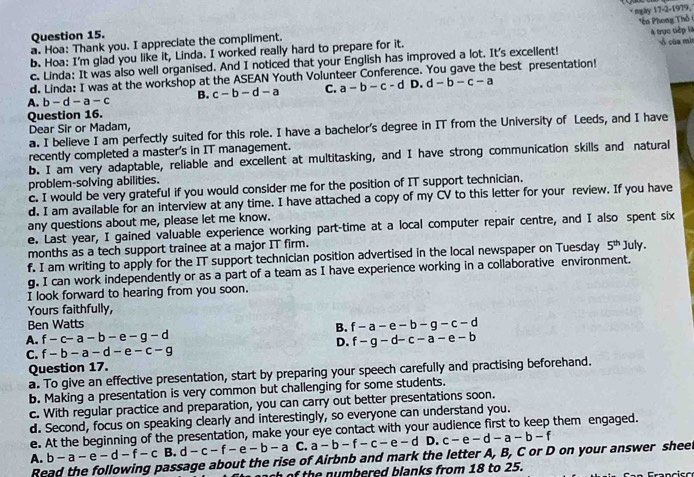 a. Hoa: Thank you. I appreciate the compliment. * ngày 17-2-1979,
Question 15.
b. Hoa: I'm glad you like it, Linda. I worked really hard to prepare for it. Tên Phong Thổ  của mì
c. Linda: It was also well organised. And I noticed that your English has improved a lot. It's excellent! à trực tiếp là
d. Linda: I was at the workshop at the ASEAN Youth Volunteer Conference. You gave the best presentation!
A. b-d-a-c B. c-b-d-a C. a-b-c-d D. d-b-c-a
Question 16.
Dear Sir or Madam,
a. I believe I am perfectly suited for this role. I have a bachelor's degree in IT from the University of Leeds, and I have
recently completed a master's in IT management.
b. I am very adaptable, reliable and excellent at multitasking, and I have strong communication skills and natural
problem-solving abilities.
c. I would be very grateful if you would consider me for the position of IT support technician.
d. I am available for an interview at any time. I have attached a copy of my CV to this letter for your review. If you have
any questions about me, please let me know.
e. Last year, I gained valuable experience working part-time at a local computer repair centre, and I also spent six
months as a tech support trainee at a major IT firm.
f. I am writing to apply for the IT support technician position advertised in the local newspaper on Tuesday 5^(th) July
g. I can work independently or as a part of a team as I have experience working in a collaborative environment.
I look forward to hearing from you soon.
Yours faithfully,
Ben Watts
A. f-c-a-b-e-g-d B. f-a-e-b-g-c-d
D. f-g-d-c-a-e-b
C. f-b-a-d-e-c-g
Question 17.
a. To give an effective presentation, start by preparing your speech carefully and practising beforehand.
b. Making a presentation is very common but challenging for some students.
c. With regular practice and preparation, you can carry out better presentations soon.
d. Second, focus on speaking clearly and interestingly, so everyone can understand you.
e. At the beginning of the presentation, make your eye contact with your audience first to keep them engaged.
A. b-a-e-d-f-c B. d-c-f-e-b-aC.a-b-f-c-e-d D. c-e-d-a-b-f
Read the following passage about the rise of Airbnb and mark the letter A, B, C or D on your answer sheet
ch of the numbered blanks from 18 to 25.