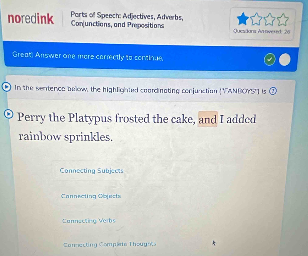 Parts of Speech: Adjectives, Adverbs,
noredink Conjunctions, and Prepositions
Questions Answered: 26
Great! Answer one more correctly to continue.
In the sentence below, the highlighted coordinating conjunction (''F. ANBOYS'') is
Perry the Platypus frosted the cake, and I added
rainbow sprinkles.
Connecting Subjects
Connecting Objects
Connecting Verbs
Connecting Complete Thoughts