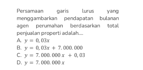 Persamaan garis lurus yang
menggambarkan pendapatan bulanan
agen perumahan berdasarkan total
penjualan properti adalah....
A. y=0,03x
B. y=0,03x+7.000.000
C. y=7.000.000x+0,03
D. y=7.000.000x