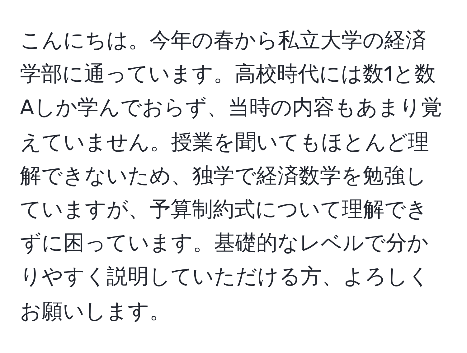 こんにちは。今年の春から私立大学の経済学部に通っています。高校時代には数1と数Aしか学んでおらず、当時の内容もあまり覚えていません。授業を聞いてもほとんど理解できないため、独学で経済数学を勉強していますが、予算制約式について理解できずに困っています。基礎的なレベルで分かりやすく説明していただける方、よろしくお願いします。