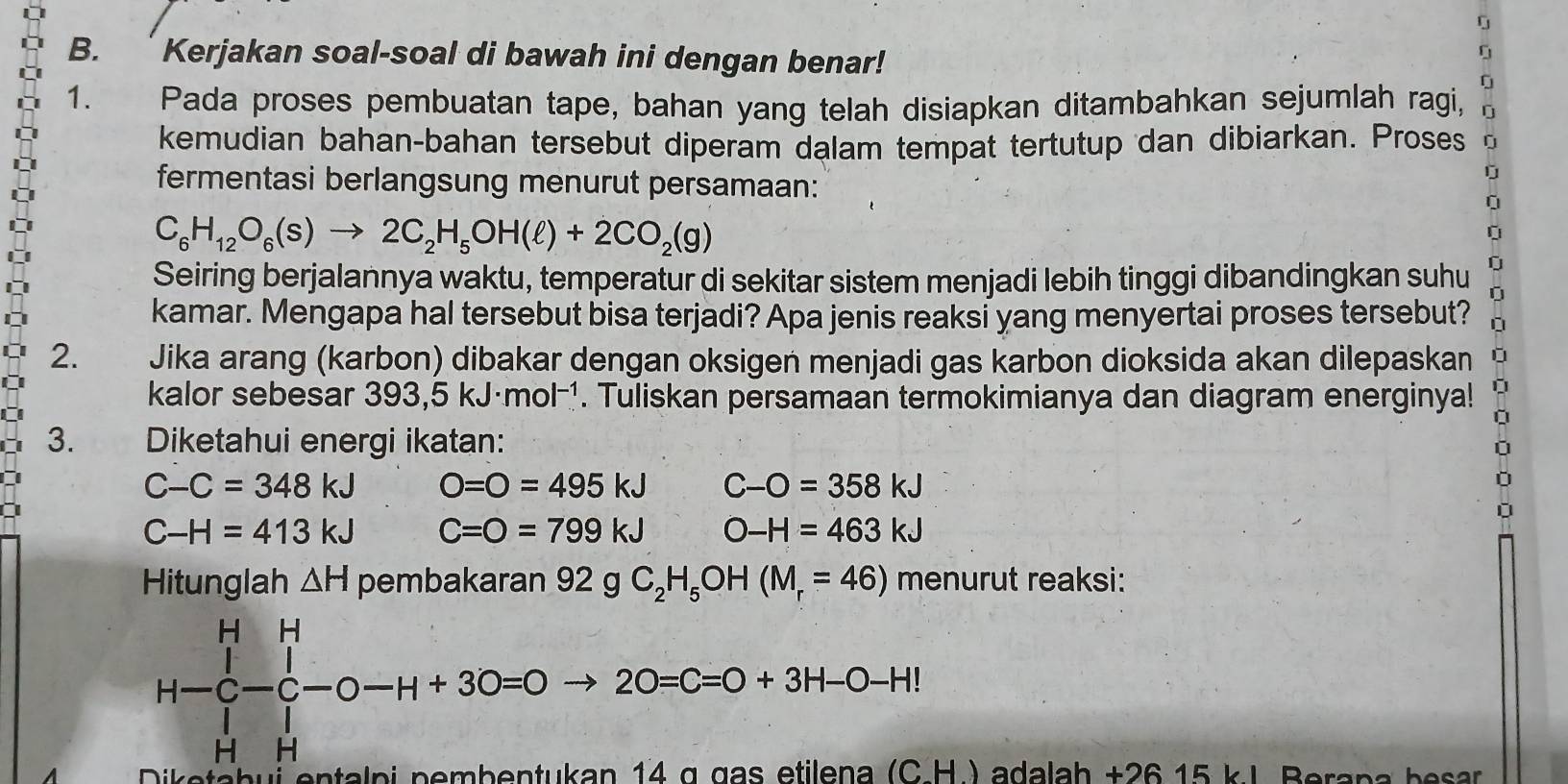 Kerjakan soal-soal di bawah ini dengan benar! 
0 
1. Pada proses pembuatan tape, bahan yang telah disiapkan ditambahkan sejumlah ragi, 0
kemudian bahan-bahan tersebut diperam dalam tempat tertutup dan dibiarkan. Proses 
fermentasi berlangsung menurut persamaan: 
ú
C_6H_12O_6(s)to 2C_2H_5OH(ell )+2CO_2(g)
Seiring berjalannya waktu, temperatur di sekitar sistem menjadi lebih tinggi dibandingkan suhu 
kamar. Mengapa hal tersebut bisa terjadi? Apa jenis reaksi yang menyertai proses tersebut? 
2. Jika arang (karbon) dibakar dengan oksigen menjadi gas karbon dioksida akan dilepaskan 

kalor sebesar 393,5kJ· mol^(-1). Tuliskan persamaan termokimianya dan diagram energinya! 

3. Diketahui energi ikatan:
C-C=348kJ O=O=495kJ C-O=358kJ
C-H=413kJ C=0=799kJ O-H=463kJ
Hitunglah △ H pembakaran 92 g C_2H_5OH(M_r=46) menurutreaks 1.
H-C-C-O-H+3O=Oto 2O=C=O+3H-O-HI
Diketabui 
H ) adalah +26 15 kJ Berana besar