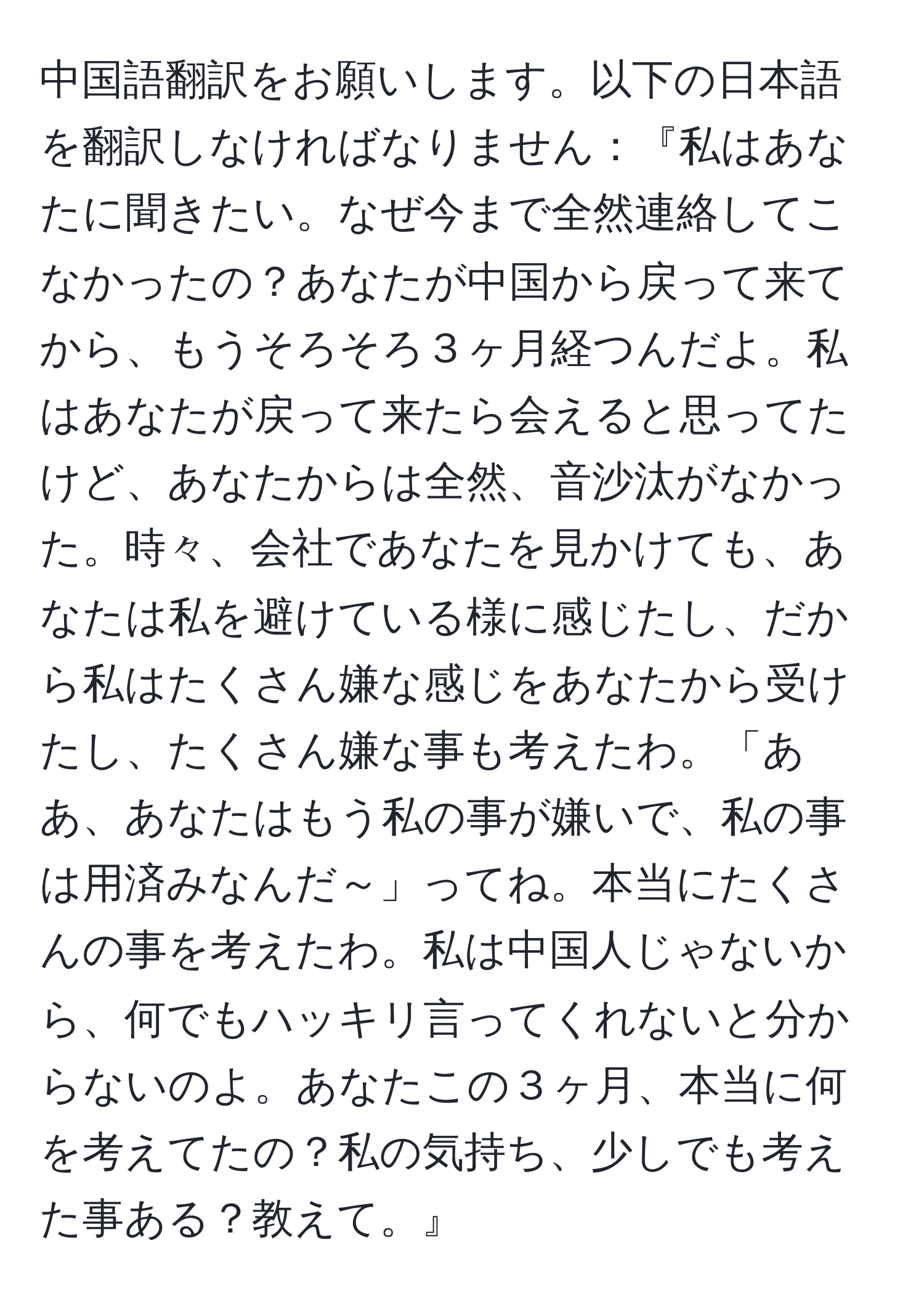 中国語翻訳をお願いします。以下の日本語を翻訳しなければなりません：『私はあなたに聞きたい。なぜ今まで全然連絡してこなかったの？あなたが中国から戻って来てから、もうそろそろ３ヶ月経つんだよ。私はあなたが戻って来たら会えると思ってたけど、あなたからは全然、音沙汰がなかった。時々、会社であなたを見かけても、あなたは私を避けている様に感じたし、だから私はたくさん嫌な感じをあなたから受けたし、たくさん嫌な事も考えたわ。「ああ、あなたはもう私の事が嫌いで、私の事は用済みなんだ～」ってね。本当にたくさんの事を考えたわ。私は中国人じゃないから、何でもハッキリ言ってくれないと分からないのよ。あなたこの３ヶ月、本当に何を考えてたの？私の気持ち、少しでも考えた事ある？教えて。』