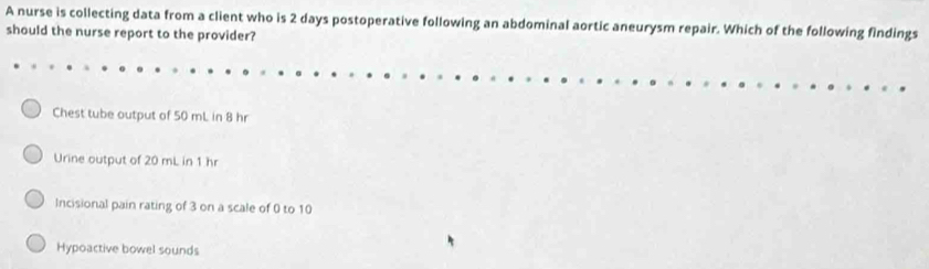 A nurse is collecting data from a client who is 2 days postoperative following an abdominal aortic aneurysm repair. Which of the following findings
should the nurse report to the provider?
Chest tube output of 50 mL in 8 hr
Urine output of 20 mL in 1 hr
Incisional pain rating of 3 on a scale of 0 to 10
Hypoactive bowel sounds